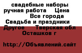 свадебные наборы(ручная работа) › Цена ­ 1 200 - Все города Свадьба и праздники » Другое   . Тверская обл.,Осташков г.